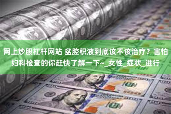 网上炒股杠杆网站 盆腔积液到底该不该治疗？害怕妇科检查的你赶快了解一下~_女性_症状_进行