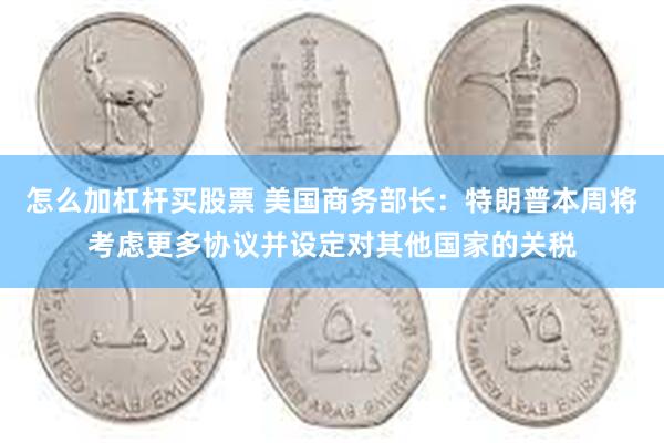 怎么加杠杆买股票 美国商务部长：特朗普本周将考虑更多协议并设定对其他国家的关税