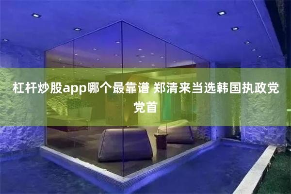 杠杆炒股app哪个最靠谱 郑清来当选韩国执政党党首