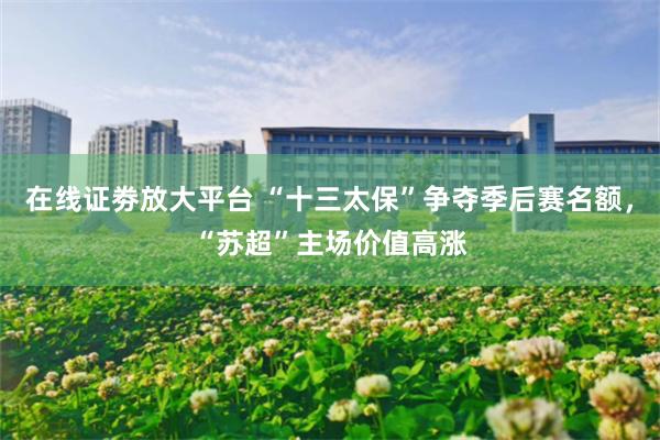 在线证劵放大平台 “十三太保”争夺季后赛名额，“苏超”主场价值高涨