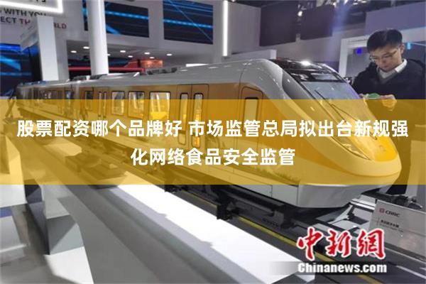 股票配资哪个品牌好 市场监管总局拟出台新规强化网络食品安全监管