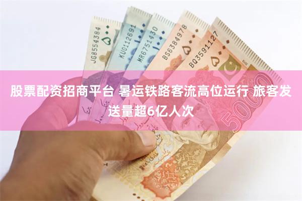股票配资招商平台 暑运铁路客流高位运行 旅客发送量超6亿人次