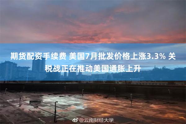 期货配资手续费 美国7月批发价格上涨3.3% 关税战正在推动美国通胀上升