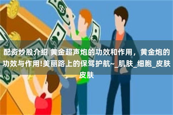 配资炒股介绍 黄金超声炮的功效和作用，黄金炮的功效与作用!美丽路上的保驾护航~_肌肤_细胞_皮肤