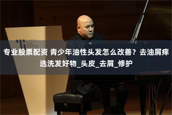 专业股票配资 青少年油性头发怎么改善？去油屑痒选洗发好物_头皮_去屑_修护