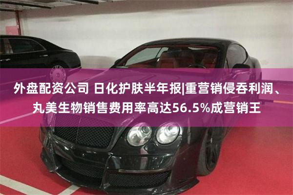 外盘配资公司 日化护肤半年报|重营销侵吞利润、丸美生物销售费用率高达56.5%成营销王