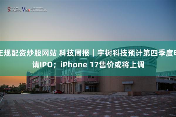 正规配资炒股网站 科技周报｜宇树科技预计第四季度申请IPO；iPhone 17售价或将上调