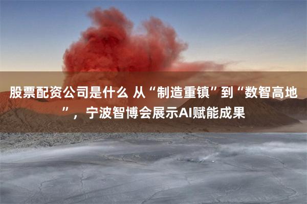 股票配资公司是什么 从“制造重镇”到“数智高地”，宁波智博会展示AI赋能成果