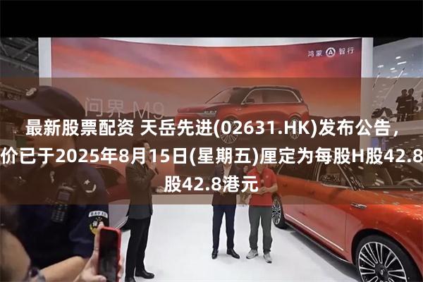 最新股票配资 天岳先进(02631.HK)发布公告，发售价已于2025年8月15日(星期五)厘定为每股H股42.8港元