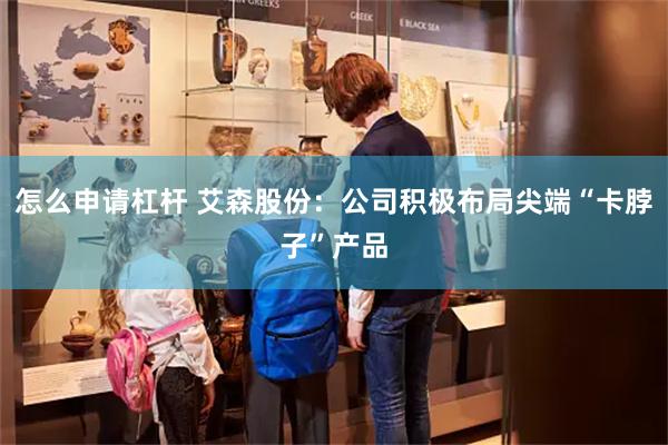 怎么申请杠杆 艾森股份:公司积极布局尖端“卡脖子”产品